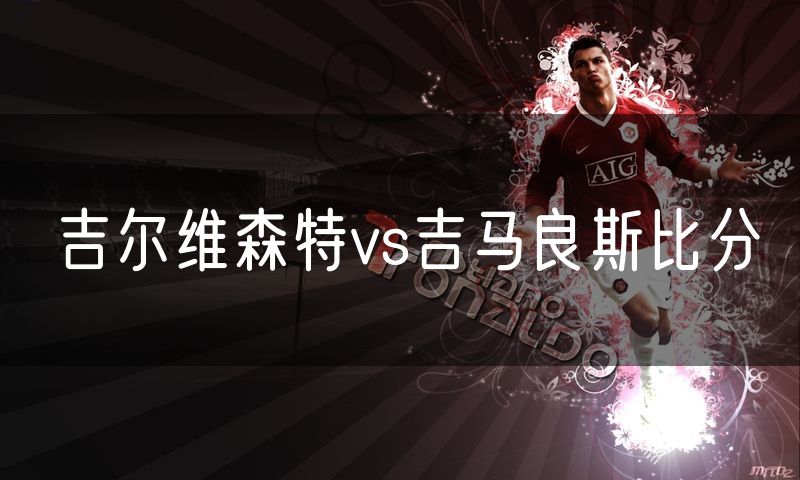 吉尔维森特vs吉马良斯比分 吉尔维森特vs吉马良斯比分
