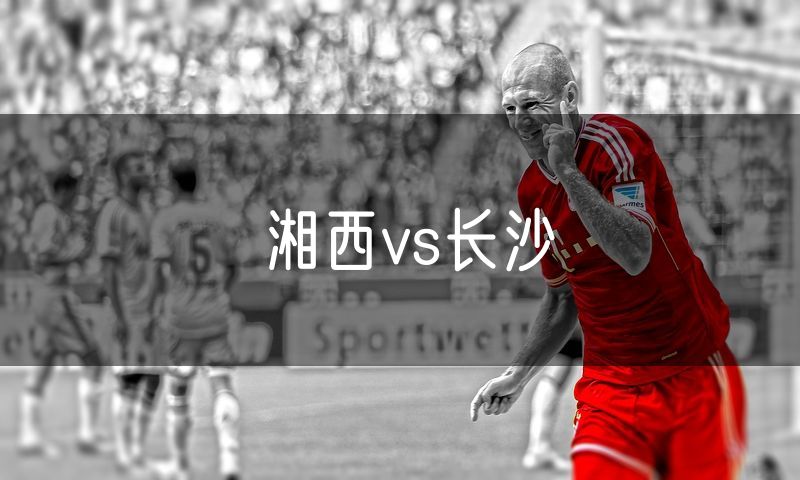 湘西vs长沙 湘西vs长沙