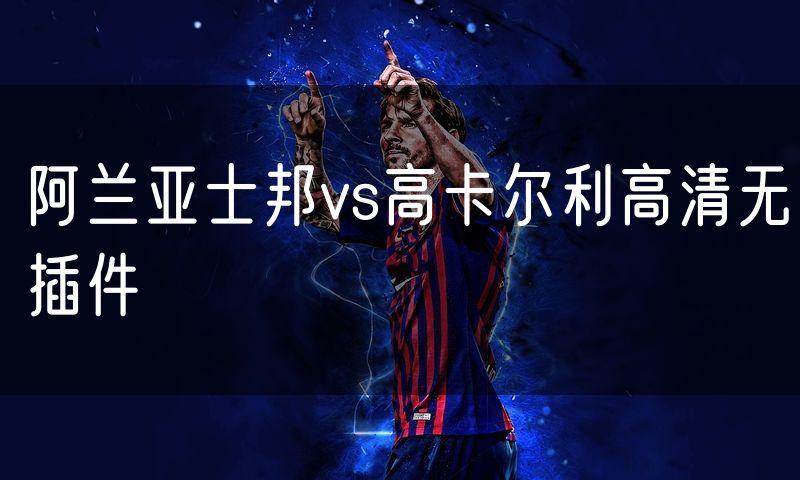 阿兰亚士邦vs高卡尔利高清无插件 阿兰亚士邦vs高卡尔利高清无插件
