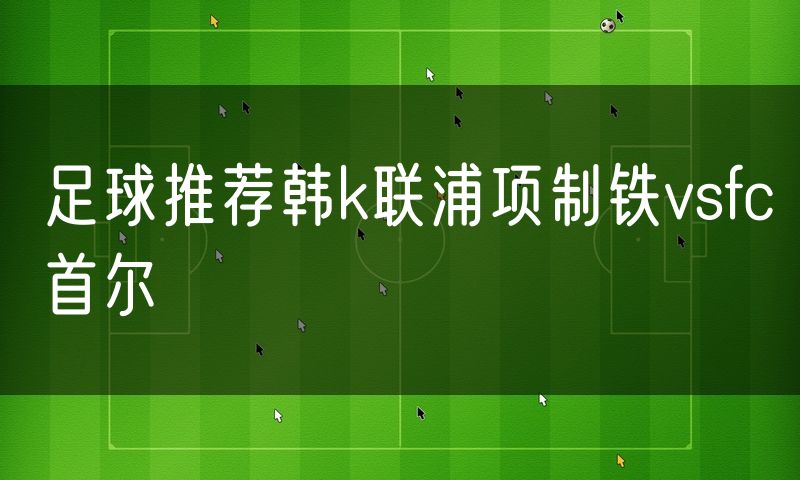 足球推荐韩k联浦项制铁vsfc首尔