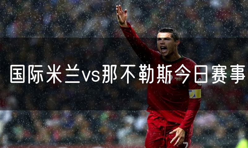 国际米兰vs那不勒斯今日赛事 国际米兰vs那不勒斯今日赛事
