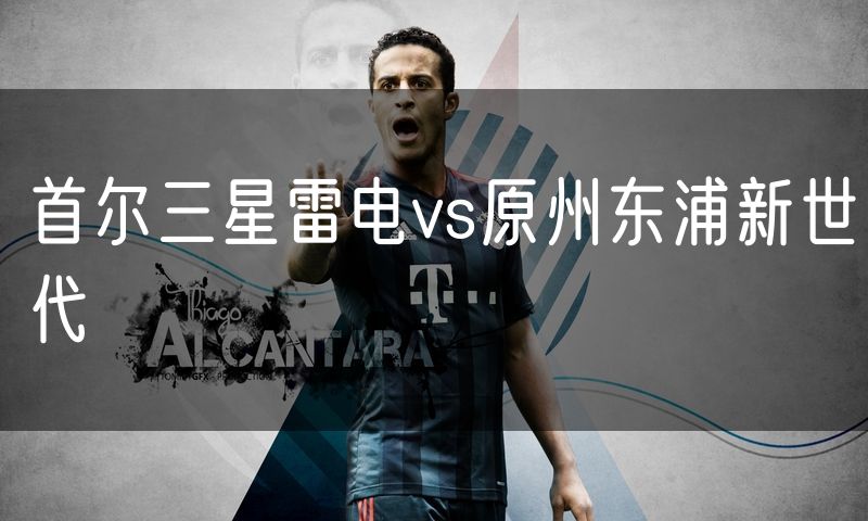 首尔三星雷电vs原州东浦新世代 首尔三星雷电vs原州东浦新世代