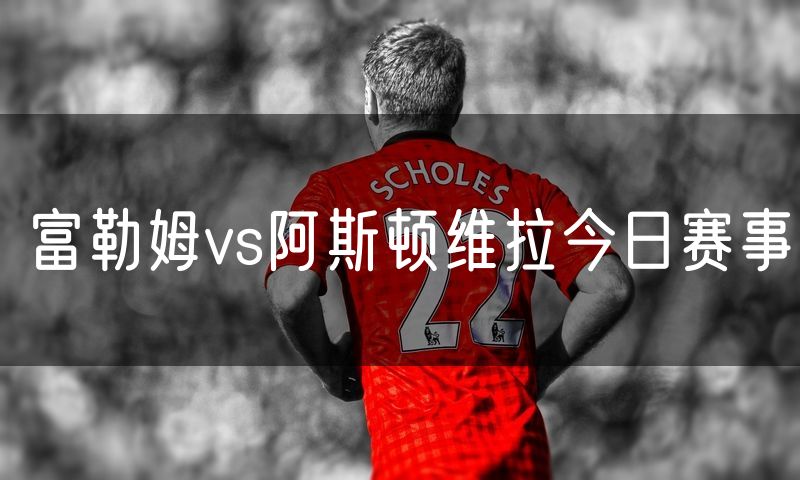 富勒姆vs阿斯顿维拉今日赛事