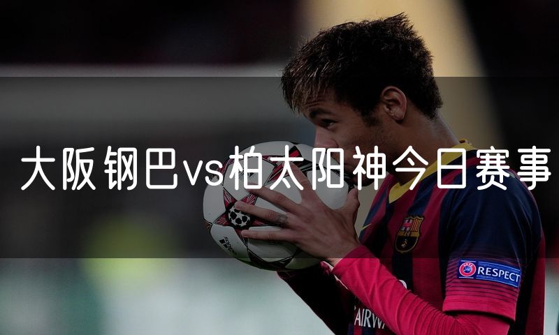 大阪钢巴vs柏太阳神今日赛事 大阪钢巴vs柏太阳神今日赛事