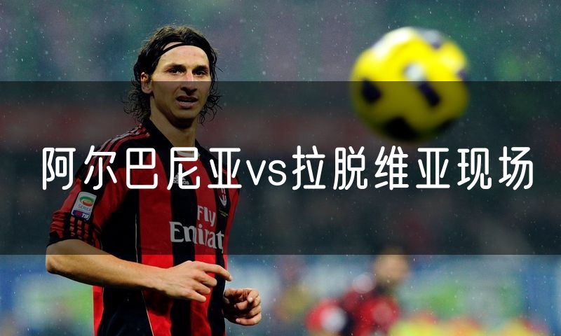 阿尔巴尼亚vs拉脱维亚现场