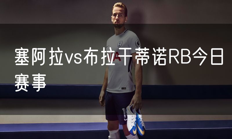 塞阿拉vs布拉干蒂诺RB今日赛事