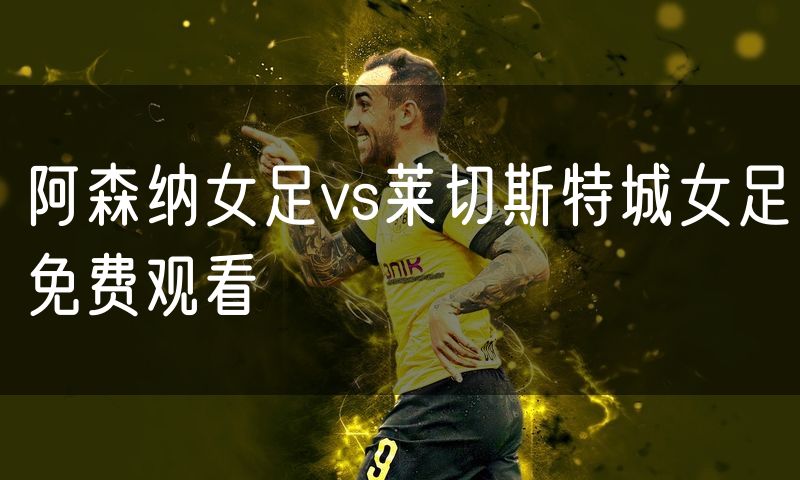 阿森纳女足vs莱切斯特城女足免费观看 阿森纳女足vs莱切斯特城女足免费观看