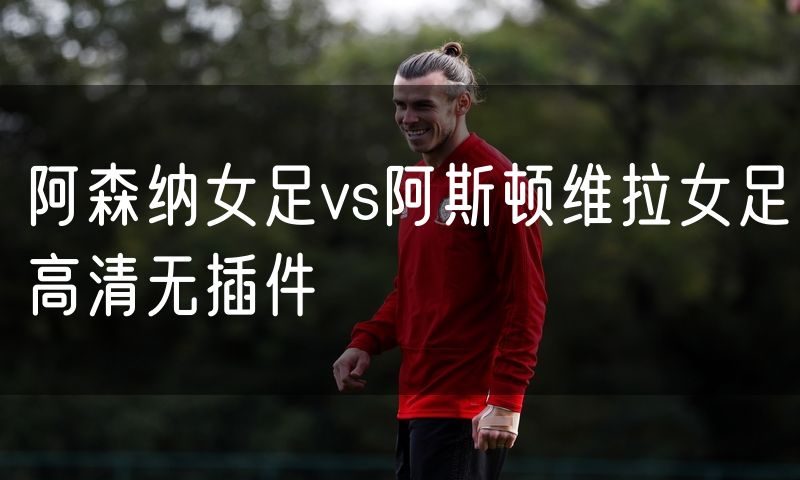 阿森纳女足vs阿斯顿维拉女足高清无插件