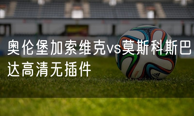 奥伦堡加索维克vs莫斯科斯巴达高清无插件 奥伦堡加索维克vs莫斯科斯巴达高清无插件