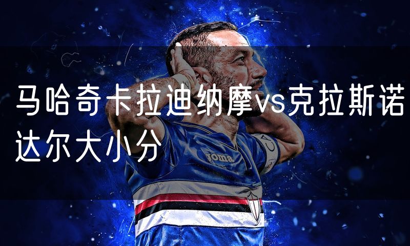 马哈奇卡拉迪纳摩vs克拉斯诺达尔大小分