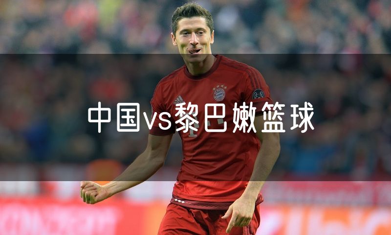 中国vs黎巴嫩篮球