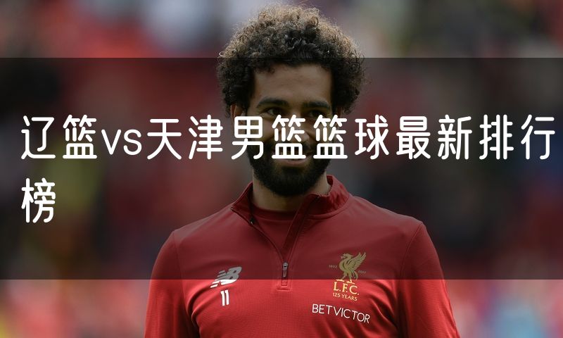 辽篮vs天津男篮篮球最新排行榜