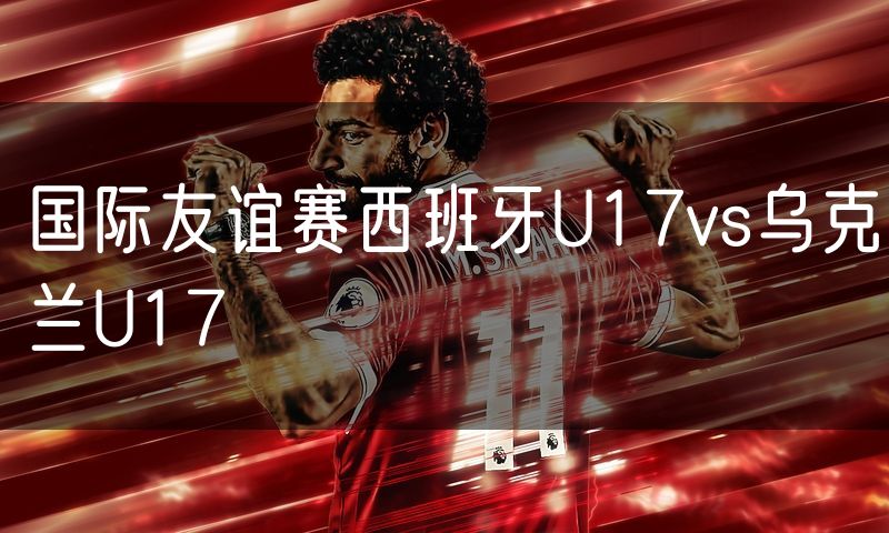 国际友谊赛西班牙U17vs乌克兰U17 国际友谊赛西班牙U17vs乌克兰U17