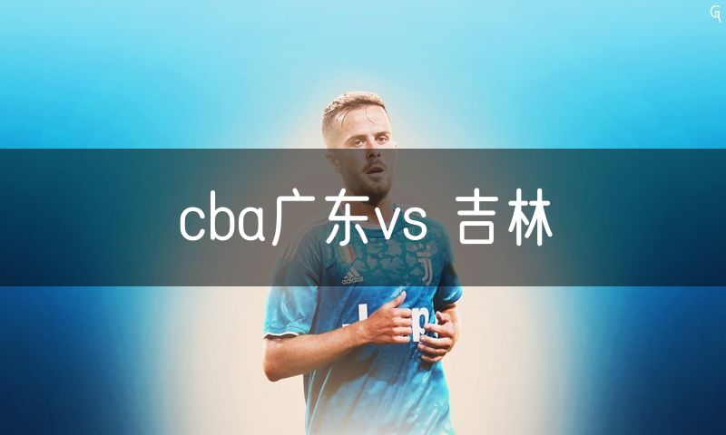 cba广东vs 吉林 cba广东vs 吉林