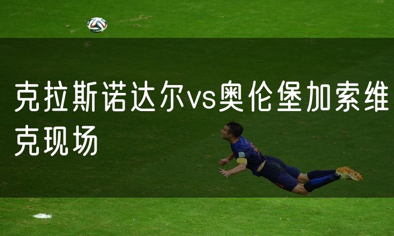 克拉斯诺达尔vs奥伦堡加索维克现场 克拉斯诺达尔vs奥伦堡加索维克现场