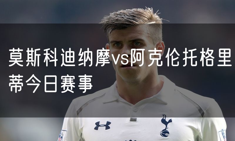莫斯科迪纳摩vs阿克伦托格里蒂今日赛事