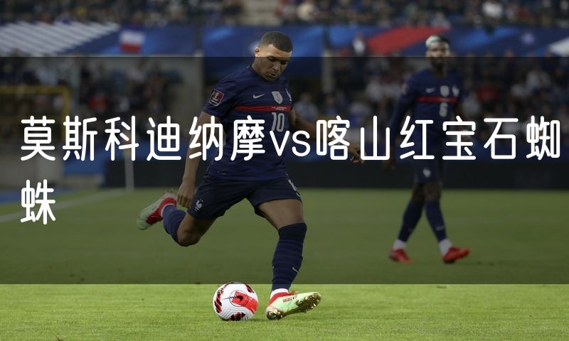 莫斯科迪纳摩vs喀山红宝石蜘蛛 莫斯科迪纳摩vs喀山红宝石蜘蛛