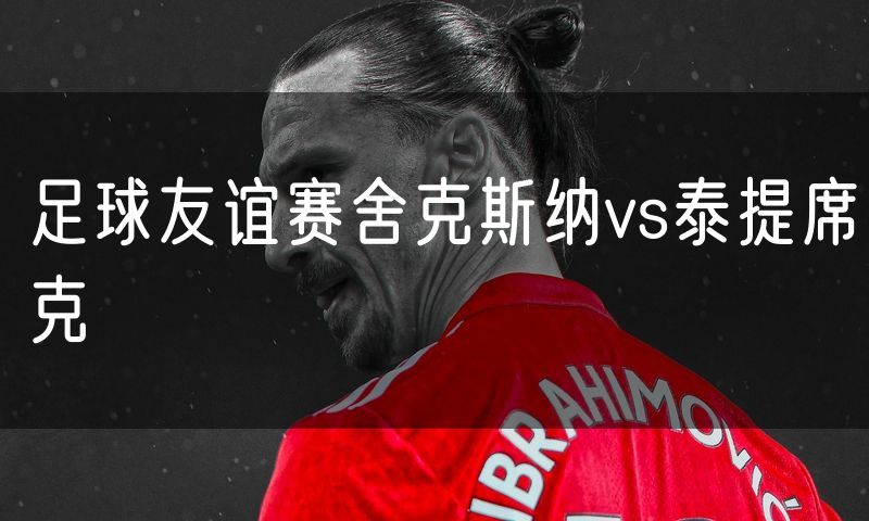 足球友谊赛舍克斯纳vs泰提席克 足球友谊赛舍克斯纳vs泰提席克
