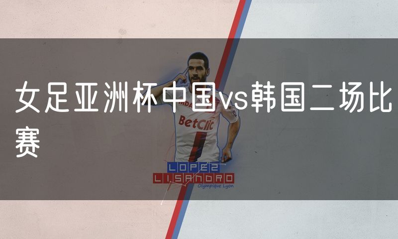 女足亚洲杯中国vs韩国二场比赛