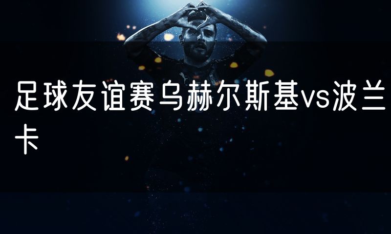 足球友谊赛乌赫尔斯基vs波兰卡 足球友谊赛乌赫尔斯基vs波兰卡