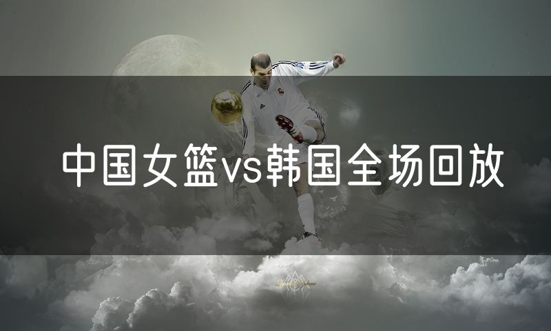 中国女篮vs韩国全场回放