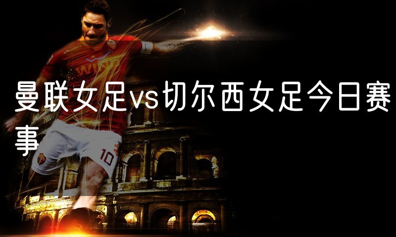 曼联女足vs切尔西女足今日赛事 曼联女足vs切尔西女足今日赛事