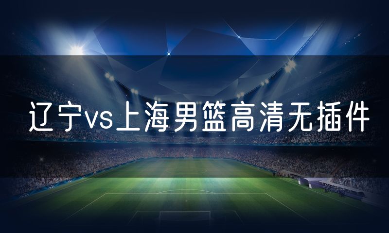 辽宁vs上海男篮高清无插件 辽宁vs上海男篮高清无插件