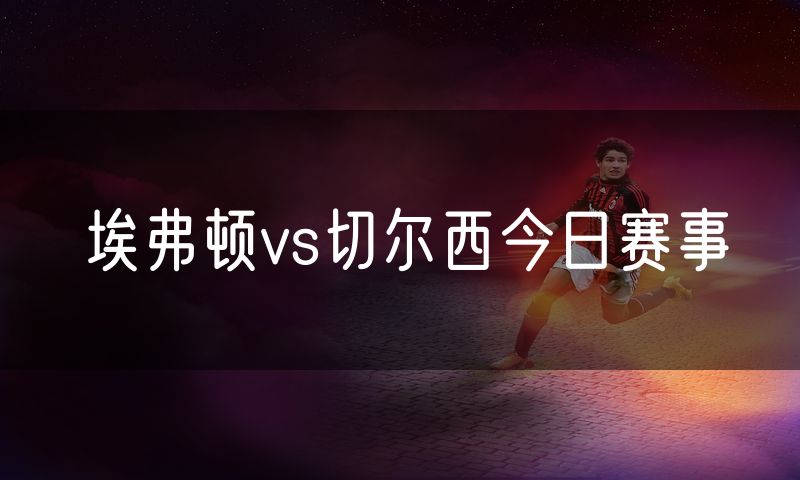 埃弗顿vs切尔西今日赛事 埃弗顿vs切尔西今日赛事
