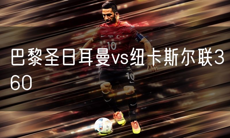 巴黎圣日耳曼vs纽卡斯尔联360 巴黎圣日耳曼vs纽卡斯尔联360