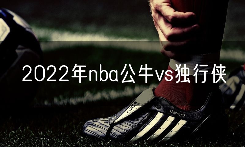 2022年nba公牛vs独行侠 2022年nba公牛vs独行侠