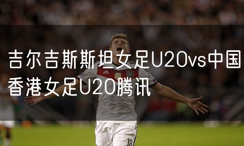 吉尔吉斯斯坦女足U20vs中国香港女足U20腾讯