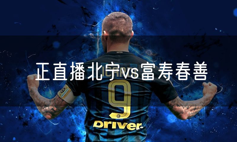 正直播北宁vs富寿春善 正直播北宁vs富寿春善