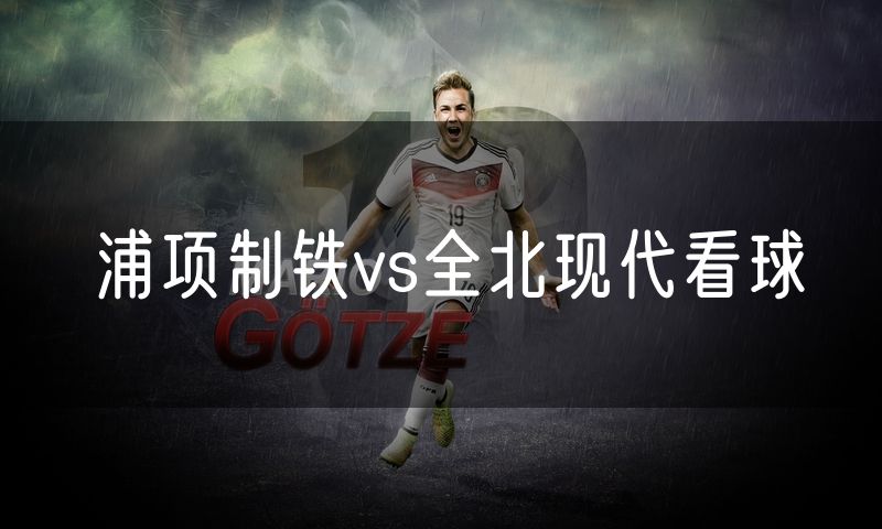 浦项制铁vs全北现代看球 浦项制铁vs全北现代看球