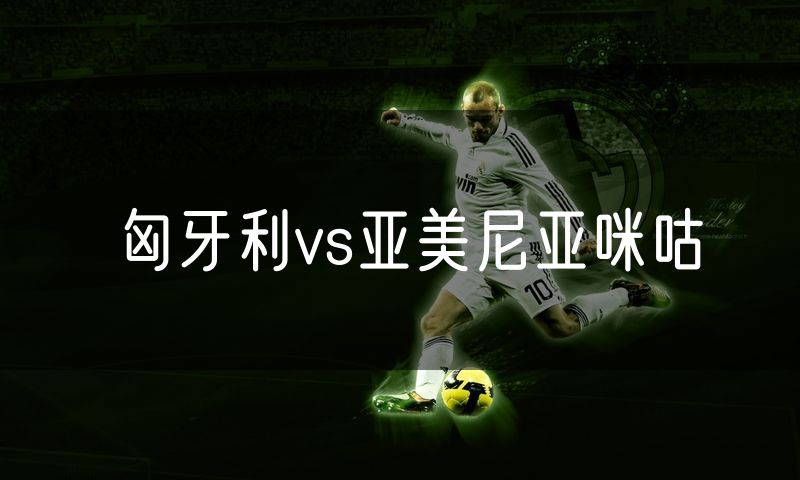 匈牙利vs亚美尼亚咪咕 匈牙利vs亚美尼亚咪咕