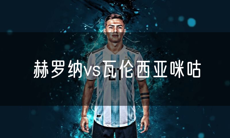 赫罗纳vs瓦伦西亚咪咕 赫罗纳vs瓦伦西亚咪咕