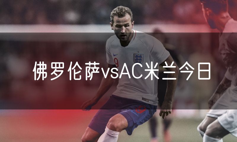 佛罗伦萨vsAC米兰今日 佛罗伦萨vsAC米兰今日