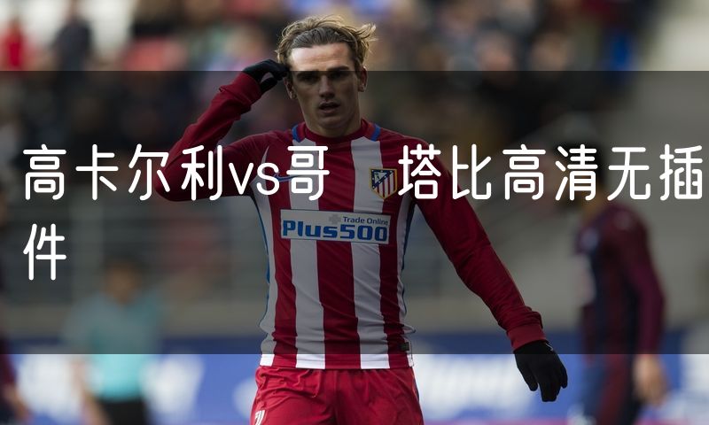 高卡尔利vs哥茲塔比高清无插件 高卡尔利vs哥茲塔比高清无插件