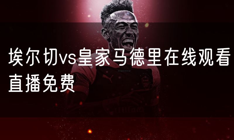 埃尔切vs皇家马德里在线观看直播免费 埃尔切vs皇家马德里在线观看直播免费