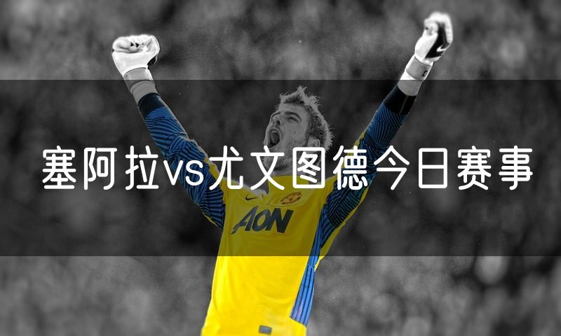 塞阿拉vs尤文图德今日赛事