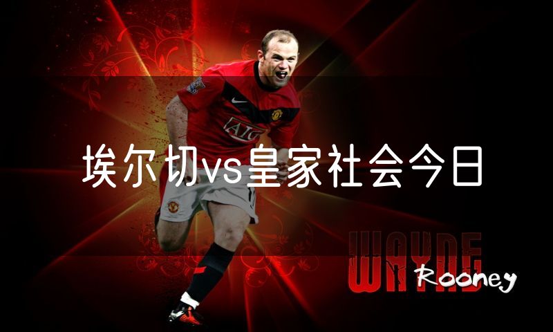 埃尔切vs皇家社会今日 埃尔切vs皇家社会今日