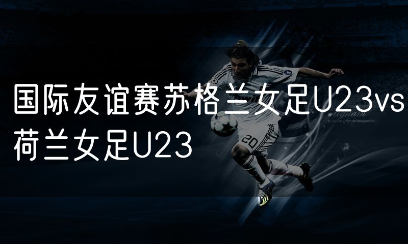 国际友谊赛苏格兰女足U23vs荷兰女足U23