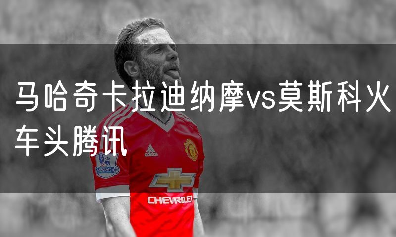 马哈奇卡拉迪纳摩vs莫斯科火车头腾讯