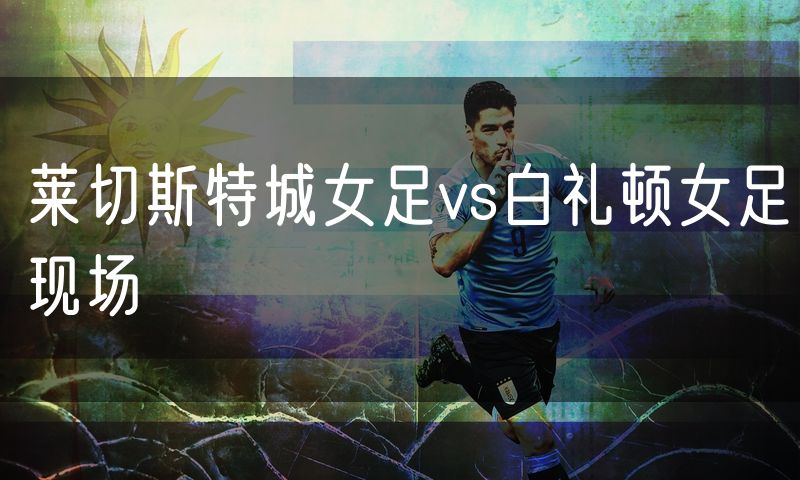 莱切斯特城女足vs白礼顿女足现场 莱切斯特城女足vs白礼顿女足现场
