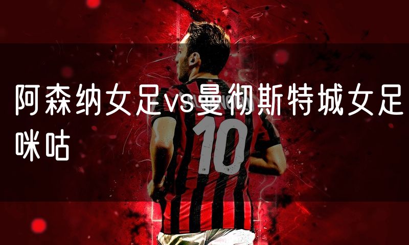 阿森纳女足vs曼彻斯特城女足咪咕 阿森纳女足vs曼彻斯特城女足咪咕
