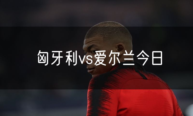 匈牙利vs爱尔兰今日 匈牙利vs爱尔兰今日