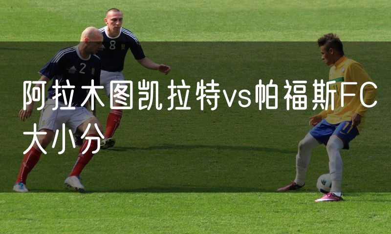 阿拉木图凯拉特vs帕福斯FC大小分 阿拉木图凯拉特vs帕福斯FC大小分