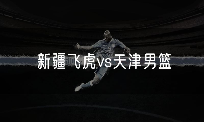 新疆飞虎vs天津男篮 新疆飞虎vs天津男篮