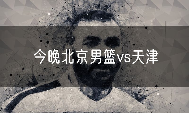 今晚北京男篮vs天津 今晚北京男篮vs天津