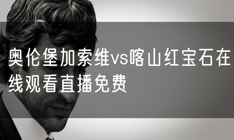 奥伦堡加索维vs喀山红宝石在线观看直播免费 奥伦堡加索维vs喀山红宝石在线观看直播免费