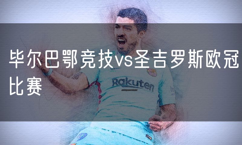 毕尔巴鄂竞技vs圣吉罗斯欧冠比赛 毕尔巴鄂竞技vs圣吉罗斯欧冠比赛